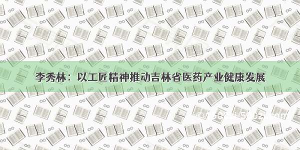 李秀林：以工匠精神推动吉林省医药产业健康发展