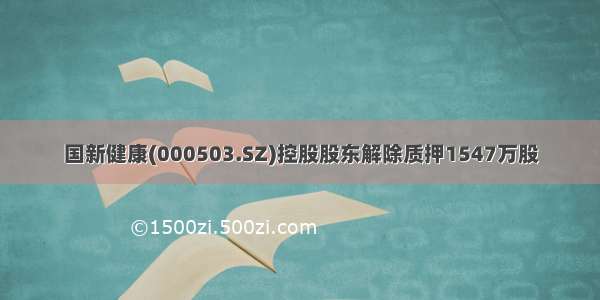 国新健康(000503.SZ)控股股东解除质押1547万股