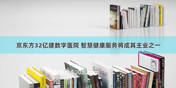 京东方32亿建数字医院 智慧健康服务将成其主业之一