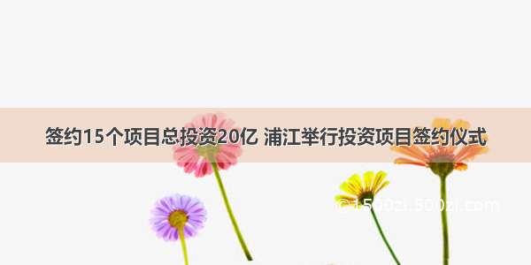 签约15个项目总投资20亿 浦江举行投资项目签约仪式