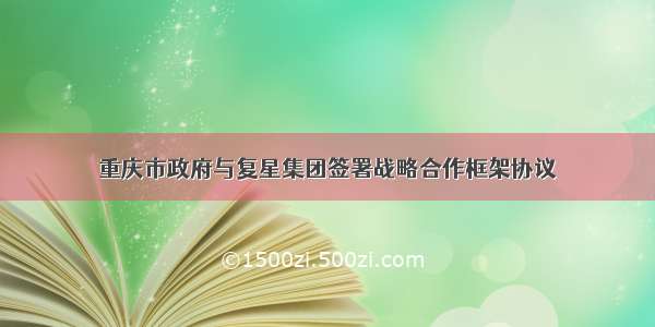 重庆市政府与复星集团签署战略合作框架协议