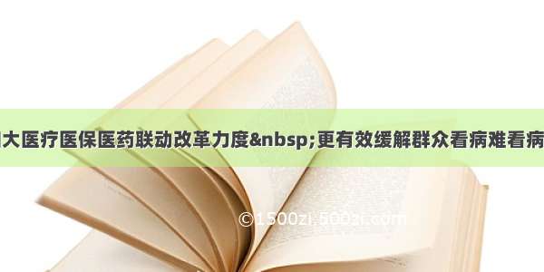 持续加大医疗医保医药联动改革力度&nbsp;更有效缓解群众看病难看病贵问题