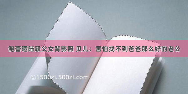 鲍蕾晒陆毅父女背影照 贝儿：害怕找不到爸爸那么好的老公