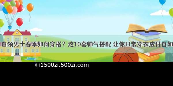 白领男士春季如何穿搭？这10套帅气搭配 让你日常穿衣应付自如