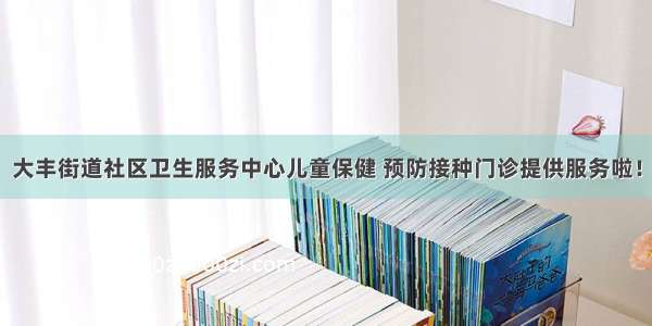 大丰街道社区卫生服务中心儿童保健 预防接种门诊提供服务啦！