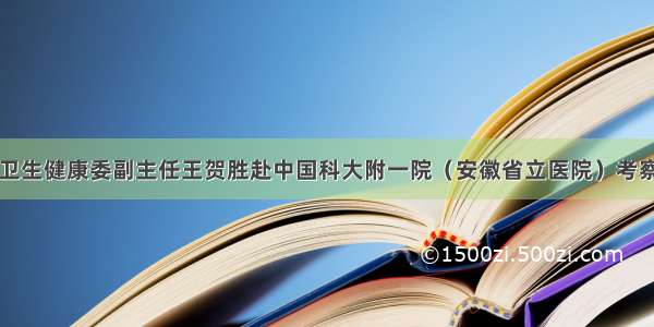 国家卫生健康委副主任王贺胜赴中国科大附一院（安徽省立医院）考察调研