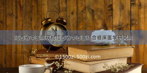 江西省中医院获批江西省中西医结合临床医学研究院