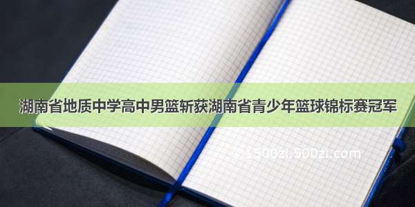 湖南省地质中学高中男篮斩获湖南省青少年篮球锦标赛冠军