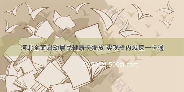 河北全面启动居民健康卡发放 实现省内就医一卡通