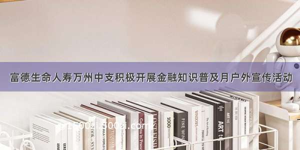 富德生命人寿万州中支积极开展金融知识普及月户外宣传活动