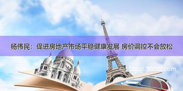 杨伟民：促进房地产市场平稳健康发展 房价调控不会放松