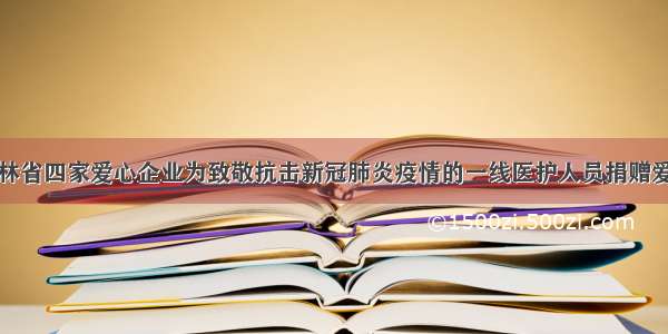 吉林省四家爱心企业为致敬抗击新冠肺炎疫情的一线医护人员捐赠爱心