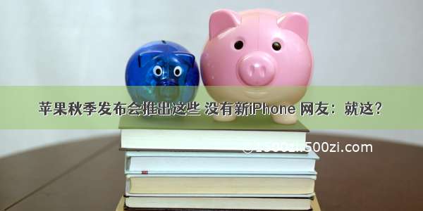 苹果秋季发布会推出这些 没有新iPhone 网友：就这？