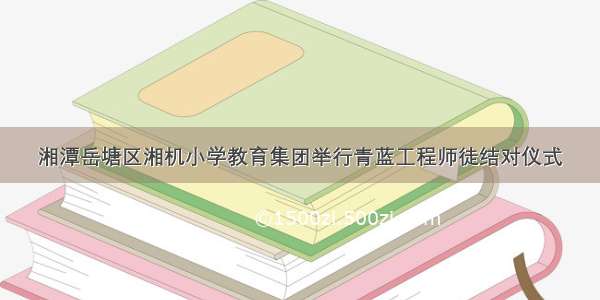 湘潭岳塘区湘机小学教育集团举行青蓝工程师徒结对仪式