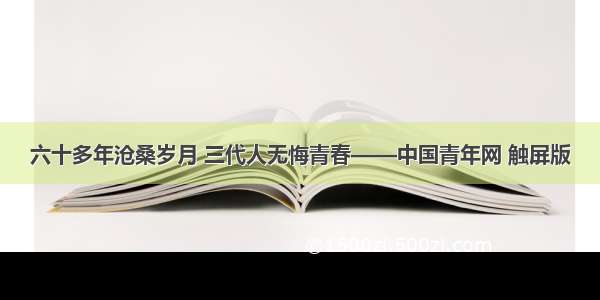 六十多年沧桑岁月 三代人无悔青春——中国青年网 触屏版