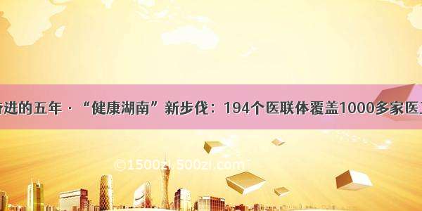 砥砺奋进的五年·“健康湖南”新步伐：194个医联体覆盖1000多家医卫机构