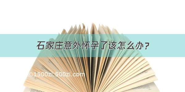 石家庄意外怀孕了该怎么办？