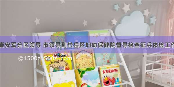 泰安军分区领导 市领导到岱岳区妇幼保健院督导检查征兵体检工作