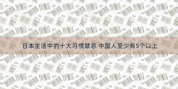 日本生活中的十大习惯禁忌 中国人至少有5个以上