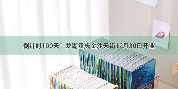 倒计时100天！龙湖重庆金沙天街12月30日开业