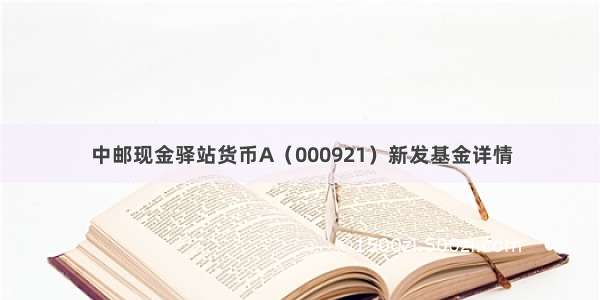 中邮现金驿站货币A（000921）新发基金详情