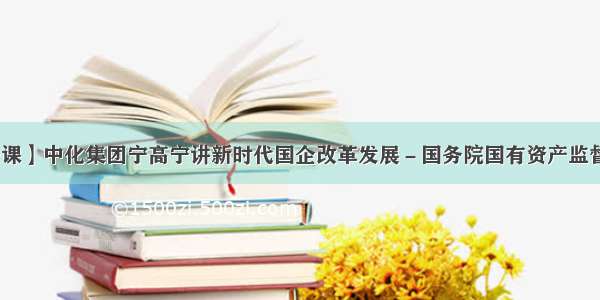 【国企公开课】中化集团宁高宁讲新时代国企改革发展－国务院国有资产监督管理委员会