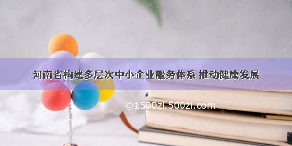 河南省构建多层次中小企业服务体系 推动健康发展