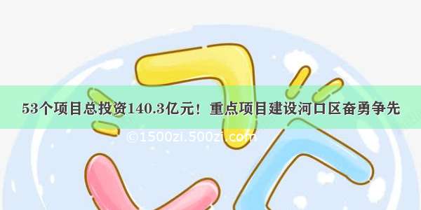 53个项目总投资140.3亿元！重点项目建设河口区奋勇争先