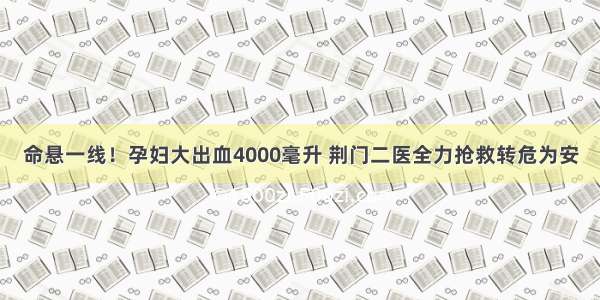 命悬一线！孕妇大出血4000毫升 荆门二医全力抢救转危为安