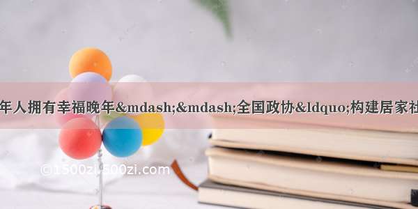 健全养老服务体系让老年人拥有幸福晚年——全国政协“构建居家社区机构‘三位一体’的