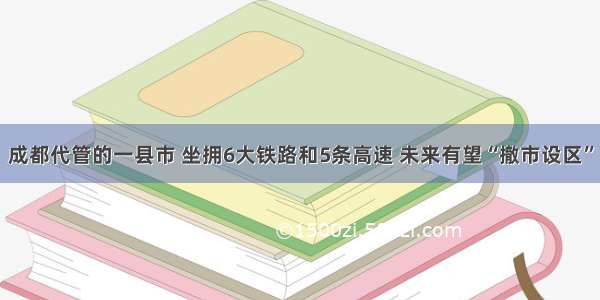 成都代管的一县市 坐拥6大铁路和5条高速 未来有望“撤市设区”