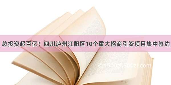 总投资超百亿！四川泸州江阳区10个重大招商引资项目集中签约