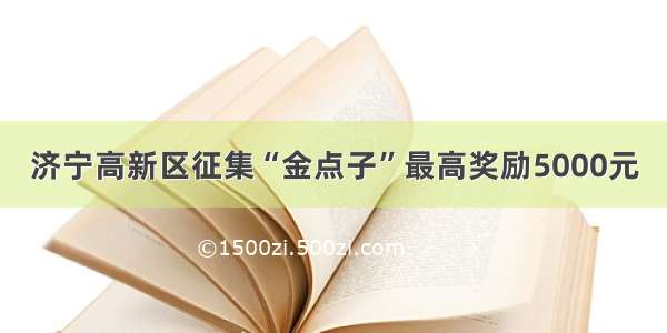 济宁高新区征集“金点子”最高奖励5000元