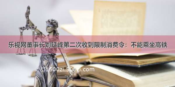 乐视网董事长刘延峰第二次收到限制消费令：不能乘坐高铁