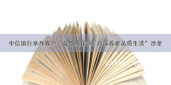 中信银行举办客户“女性插花DIY 高端养老品质生活”沙龙