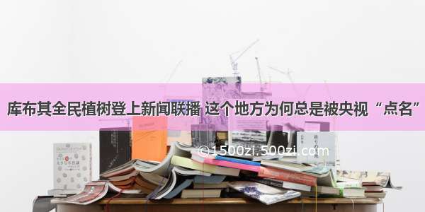 库布其全民植树登上新闻联播 这个地方为何总是被央视“点名”