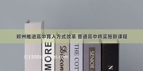 郑州推进高中育人方式改革 普通高中将实施新课程