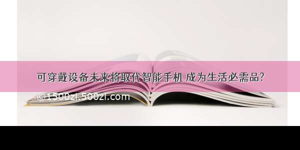 可穿戴设备未来将取代智能手机 成为生活必需品?