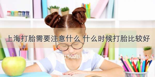 上海打胎需要注意什么 什么时候打胎比较好