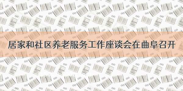 居家和社区养老服务工作座谈会在曲阜召开