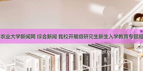 中国农业大学新闻网 综合新闻 我校开展级研究生新生入学教育专题报告会