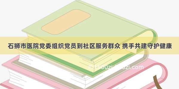 石狮市医院党委组织党员到社区服务群众 携手共建守护健康