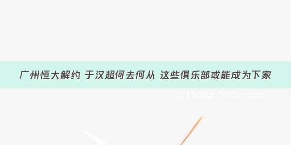 广州恒大解约 于汉超何去何从 这些俱乐部或能成为下家