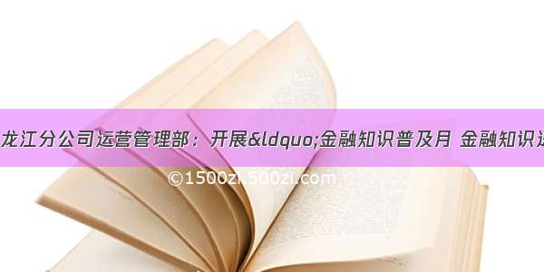 合众人寿黑龙江分公司运营管理部：开展&ldquo;金融知识普及月 金融知识进万家 争做