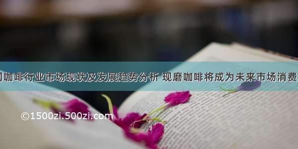 中国咖啡行业市场现状及发展趋势分析 现磨咖啡将成为未来市场消费趋势