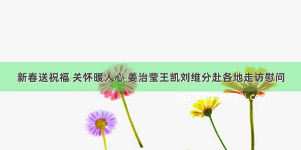 新春送祝福 关怀暖人心 姜治莹王凯刘维分赴各地走访慰问