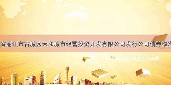 【关于云南省丽江市古城区天和城市经营投资开发有限公司发行公司债券核准的批复(发改