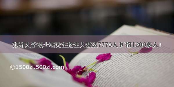 郑州大学硕士研究生招生人数达7770人 扩招1200多人！