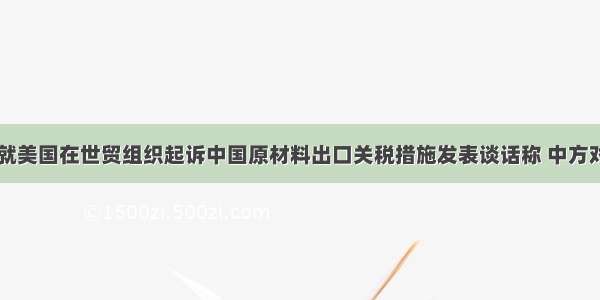 中国商务部就美国在世贸组织起诉中国原材料出口关税措施发表谈话称 中方对美方提出中