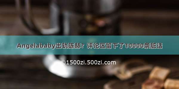 Angelababy出轨陈赫？评论区留下了10000条脏话